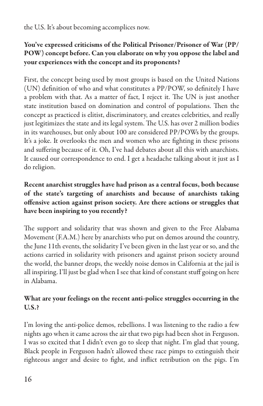 the US. It bout becoming accomplices now. You’ve expressed criticisms of the Political Prisoner/Prisoner of War (PP/ POW) concept before. Can you elaborate on why you oppose the label and your experiences with the concept and its proponents? First, the concept being used by most groups is based on the United Nations (UN) definition of who and what consticutes a PP/POW; so definitely I have a problem with that. As a matter of fact, I reject it. The UN s just another state insticution based on domination and control of populations. Then the concept as practiced is eltist, discriminatory, and creates celebritis, and really. just legitimizes the state and itslegal system. The US. has over 2 million bodics in its warchouses, but only about 100 are considered PP/POWs by the groups. Ies a joke. It overlooks the men and women who are fighting in these prisons and suffering because of it. Oh, I’ve had debates about all this with anarchists. It caused our correspondence to end. I get a headache talking about it just as [ do religion. Recent anarchist struggles have had prison as a central focus, both because of the state’s targeting of anarchists and because of anarchists taking offensive action against prison socicty. Are there actions or struggles that have been inspiring to you recently? The support and solidarity that was shown and given to the Free Alabama Movement (EAM.) here by anarchists who put on demos around the country, the June 11th events, the solidarity I’ve been given in the last year o so, and the actions carried in solidarity with prisoners and against prison socicty around the world, the banner drops, the weekly noisc demos in California at the jail is allinspiring. Il just be glad when I sce that kind of constant stuff going on here in Alabama. What are your feclings on the recent anti- us. I’m loving the anti-police demos, rebellions. T was listening to the radio a few nights ago when it came across the air that two pigs had been shot in Ferguson. Twas so excited that I didn’t even go to slecp that night. I’m glad that young, Black people in Ferguson hadn’c allowed these race pimps to extinguish their rightcous anger and desire to fight, and inflice recribution on the pigs. I’m 16